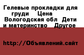 Гелевые прокладки для груди  › Цена ­ 100 - Вологодская обл. Дети и материнство » Другое   